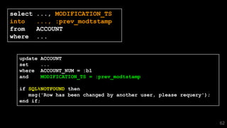 62
select ..., MODIFICATION_TS
into ..., :prev_modtstamp
from ACCOUNT
where ...
update ACCOUNT
set ...
where ACCOUNT_NUM = :b1
and MODIFICATION_TS = :prev_modtstamp
if SQL%NOTFOUND then
msg('Row has been changed by another user, please requery');
end if;
 