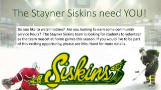 The Stayner Siskins need YOU!
Do you like to watch hockey? Are you looking to earn some community
service hours? The Stayner Siskins team is looking for students to volunteer
as the team mascot at home games this season. If you would like to be part
of this exciting opportunity, please see Mrs. Hand for more details.
 