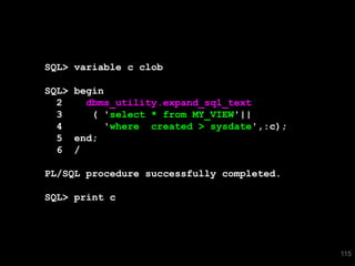 115 
SQL> variable c clob 
SQL> begin 
2 dbms_utility.expand_sql_text 
3 ( 'select * from MY_VIEW'|| 
4 'where created > sysdate',:c); 
5 end; 
6 / 
PL/SQL procedure successfully completed. 
SQL> print c 
 