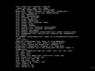 122 
"A195"."FILE#"="A194"."RELFILE#") UNION ALL 
(SELECT NVL("A193"."NAME",'SYS') "OWNER", 
"A191"."NAME" "SEGMENT_NAME",NULL "PARTITION_NAME", 
DECODE("A190"."TYPE#",1,'ROLLBACK',10,'TYPE2 UNDO') "SEGMENT_TYPE", 
"A190"."TYPE#" "SEGMENT_TYPE_ID",NULL "SEGMENT_SUBTYPE", 
"A192"."TS#" "TABLESPACE_ID", 
"A192"."NAME" "TABLESPACE_NAME", 
"A192"."BLOCKSIZE" "BLOCKSIZE", 
"A189"."FILE#" "HEADER_FILE", 
"A190"."BLOCK#" "HEADER_BLOCK", 
"A190"."BLOCKS"*"A192"."BLOCKSIZE" "BYTES", 
"A190"."BLOCKS" "BLOCKS", 
"A190"."EXTENTS" "EXTENTS", 
"A190"."INIEXTS"*"A192"."BLOCKSIZE" "INITIAL_EXTENT", 
"A190"."EXTSIZE"*"A192"."BLOCKSIZE" "NEXT_EXTENT", 
"A190"."MINEXTS" "MIN_EXTENTS", 
"A190"."MAXEXTS" "MAX_EXTENTS",DECODE(BITAND("A190"."SPARE1",4194304),4194304, 
"A190"."BITMAPRANGES",NULL) "MAX_SIZE",NULL "RETENTION",NULL "MINRETENTION", 
"A190"."EXTPCT" 
"PCT_INCREASE",DECODE(BITAND("A192"."FLAGS",32),32,TO_NUMBER(NULL),DECODE("A190" 
."LISTS",0,1, 
"A190"."LISTS")) 
"FREELISTS",DECODE(BITAND("A192"."FLAGS",32),32,TO_NUMBER(NULL), 
DECODE("A190"."GROUPS",0,1,"A190"."GROUPS")) "FREELIST_GROUPS", 
"A190"."FILE#" "RELATIVE_FNO",BITAND("A190"."CACHEHINT",3) 
"BUFFER_POOL_ID",BITAND("A190"."CACHEHINT",12)/4 "FLASH_CACHE", 
BITAND("A190"."CACHEHINT",48)/16 "CELL_FLASH_CACHE",NVL("A190"."SPARE1",0) 
"SEGMENT_FLAGS", 
"A191"."US#" "SEGMENT_OBJD" FROM "SYS"."USER$" "A193","SYS"."TS$" "A192", 
"SYS"."UNDO$" "A191", 
"SYS"."SEG$" "A190", 
"SYS"."FILE$" "A189" WHERE "A190"."FILE#"="A191"."FILE#" AND 
"A190"."BLOCK#"="A191"."BLOCK#" AND 
"A190"."TS#"="A191"."TS#" AND 
"A190"."TS#"="A192"."TS#" AND 
"A190"."USER#"="A193"."USER#"(+) AND 
("A190"."TYPE#"=1 OR 
"A190"."TYPE#"=10) AND 
"A191"."STATUS$"<>1 AND 
 
