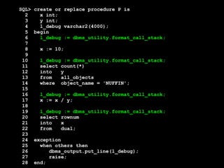 SQL> create or replace procedure P is 
2 x int; 
3 y int; 
4 l_debug varchar2(4000); 
5 begin 
6 l_debug := dbms_utility.format_call_stack; 
7 
8 x := 10; 
9 
10 l_debug := dbms_utility.format_call_stack; 
11 select count(*) 
12 into y 
13 from all_objects 
14 where object_name = 'NUFFIN'; 
15 
16 l_debug := dbms_utility.format_call_stack; 
17 x := x / y; 
18 
19 l_debug := dbms_utility.format_call_stack; 
20 select rownum 
21 into x 
22 from dual; 
23 
24 exception 
25 when others then 
26 dbms_output.put_line(l_debug); 
27 raise; 
28 end; 
 