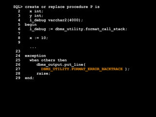 SQL> create or replace procedure P is 
2 x int; 
3 y int; 
4 l_debug varchar2(4000); 
5 begin 
6 l_debug := dbms_utility.format_call_stack; 
7 
8 x := 10; 
9 
... 
23 
24 exception 
25 when others then 
26 dbms_output.put_line( 
27 DBMS_UTILITY.FORMAT_ERROR_BACKTRACE ); 
28 raise; 
29 end; 
 
