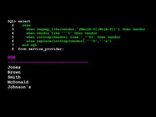 SQL> select 
2 case 
3 when regexp_like(vendor,'(Mac[A-Z]|Mc[A-Z])') then vendor 
4 when vendor like '''%' then vendor 
5 when initcap(vendor) like '_''S%' then vendor 
6 else replace(initcap(vendor),'''S','''s') 
7 end ugh 
8 from service_provider; 
UGH 
------------------------------- 
Jones 
Brown 
Smith 
McDonald 
Johnson's 
 