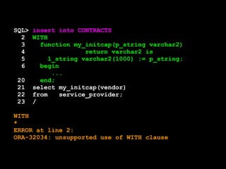 SQL> insert into CONTRACTS 
2 WITH 
3 function my_initcap(p_string varchar2) 
4 return varchar2 is 
5 l_string varchar2(1000) := p_string; 
6 begin 
... 
20 end; 
21 select my_initcap(vendor) 
22 from service_provider; 
23 / 
WITH 
* 
ERROR at line 2: 
ORA-32034: unsupported use of WITH clause 
 