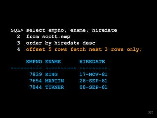 SQL> select empno, ename, hiredate 
2 from scott.emp 
3 order by hiredate desc 
4 offset 5 rows fetch next 3 rows only; 
EMPNO ENAME HIREDATE 
---------- ---------- --------- 
7839 KING 17-NOV-81 
7654 MARTIN 28-SEP-81 
7844 TURNER 08-SEP-81 
325 
 