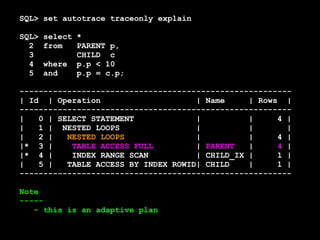 SQL> set autotrace traceonly explain 
SQL> select * 
2 from PARENT p, 
3 CHILD c 
4 where p.p < 10 
5 and p.p = c.p; 
--------------------------------------------------------- 
| Id | Operation | Name | Rows | 
--------------------------------------------------------- 
| 0 | SELECT STATEMENT | | 4 | 
| 1 | NESTED LOOPS | | | 
| 2 | NESTED LOOPS | | 4 | 
|* 3 | TABLE ACCESS FULL | PARENT | 4 | 
|* 4 | INDEX RANGE SCAN | CHILD_IX | 1 | 
| 5 | TABLE ACCESS BY INDEX ROWID| CHILD | 1 | 
--------------------------------------------------------- 
Note 
----- 
- this is an adaptive plan 
 