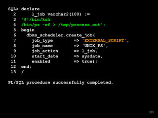 SQL> declare 
2 l_job varchar2(100) := 
3 '#!/bin/ksh 
4 /bin/ps -ef > /tmp/process.out'; 
5 begin 
6 dbms_scheduler.create_job( 
7 job_type => 'EXTERNAL_SCRIPT', 
8 job_name => 'UNIX_PS', 
9 job_action => l_job, 
10 start_date => sysdate, 
11 enabled => true); 
12 end; 
13 / 
PL/SQL procedure successfully completed. 
370 
 
