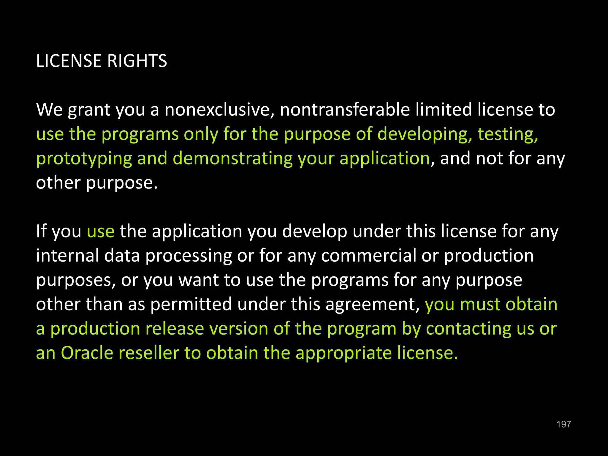 197 
LICENSE RIGHTS 
We grant you a nonexclusive, nontransferable limited license to 
use the programs only for the purpose of developing, testing, 
prototyping and demonstrating your application, and not for any 
other purpose. 
If you use the application you develop under this license for any 
internal data processing or for any commercial or production 
purposes, or you want to use the programs for any purpose 
other than as permitted under this agreement, you must obtain 
a production release version of the program by contacting us or 
an Oracle reseller to obtain the appropriate license. 
 