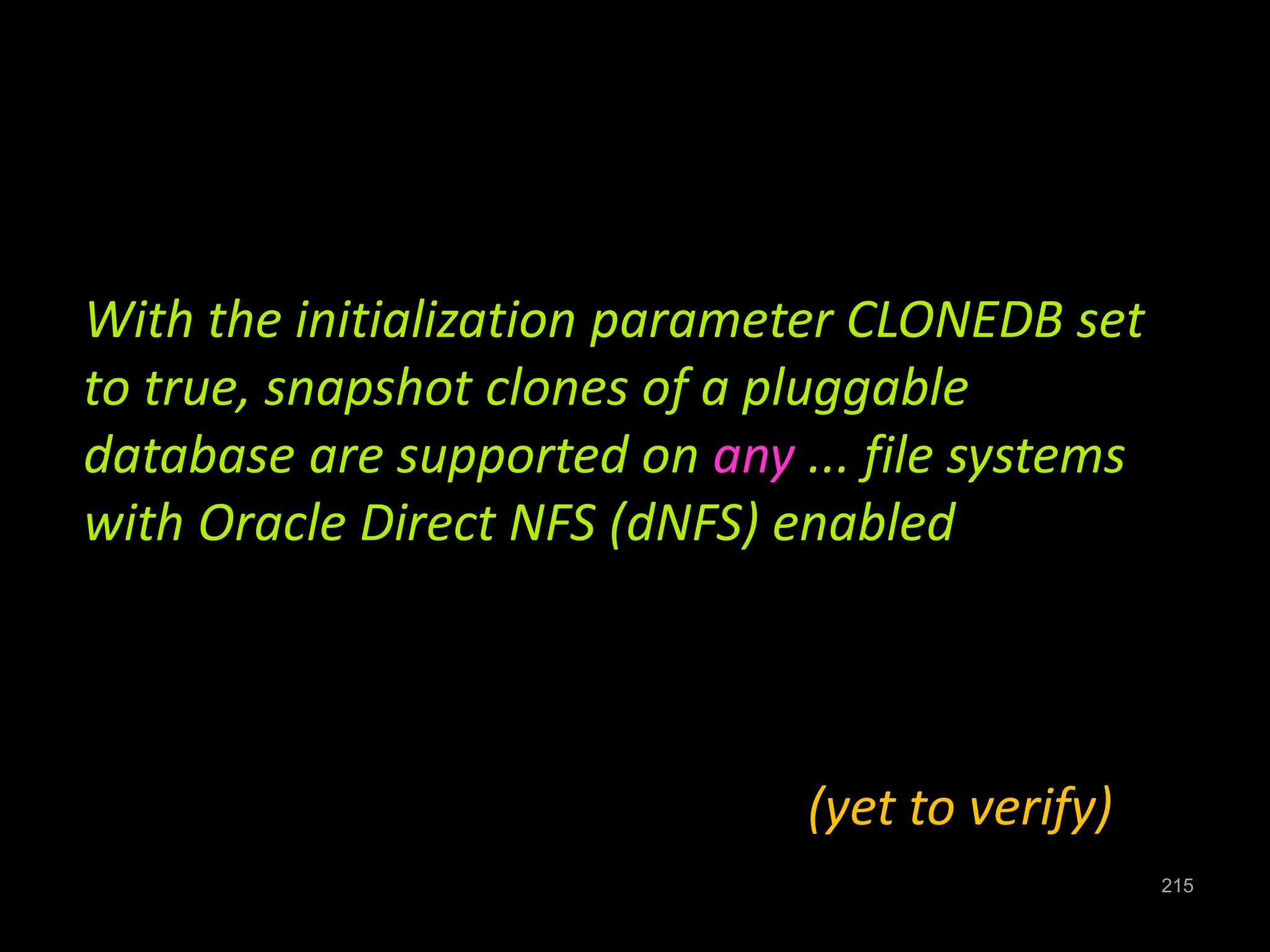 215 
With the initialization parameter CLONEDB set 
to true, snapshot clones of a pluggable 
database are supported on any ... file systems 
with Oracle Direct NFS (dNFS) enabled 
(yet to verify) 
 