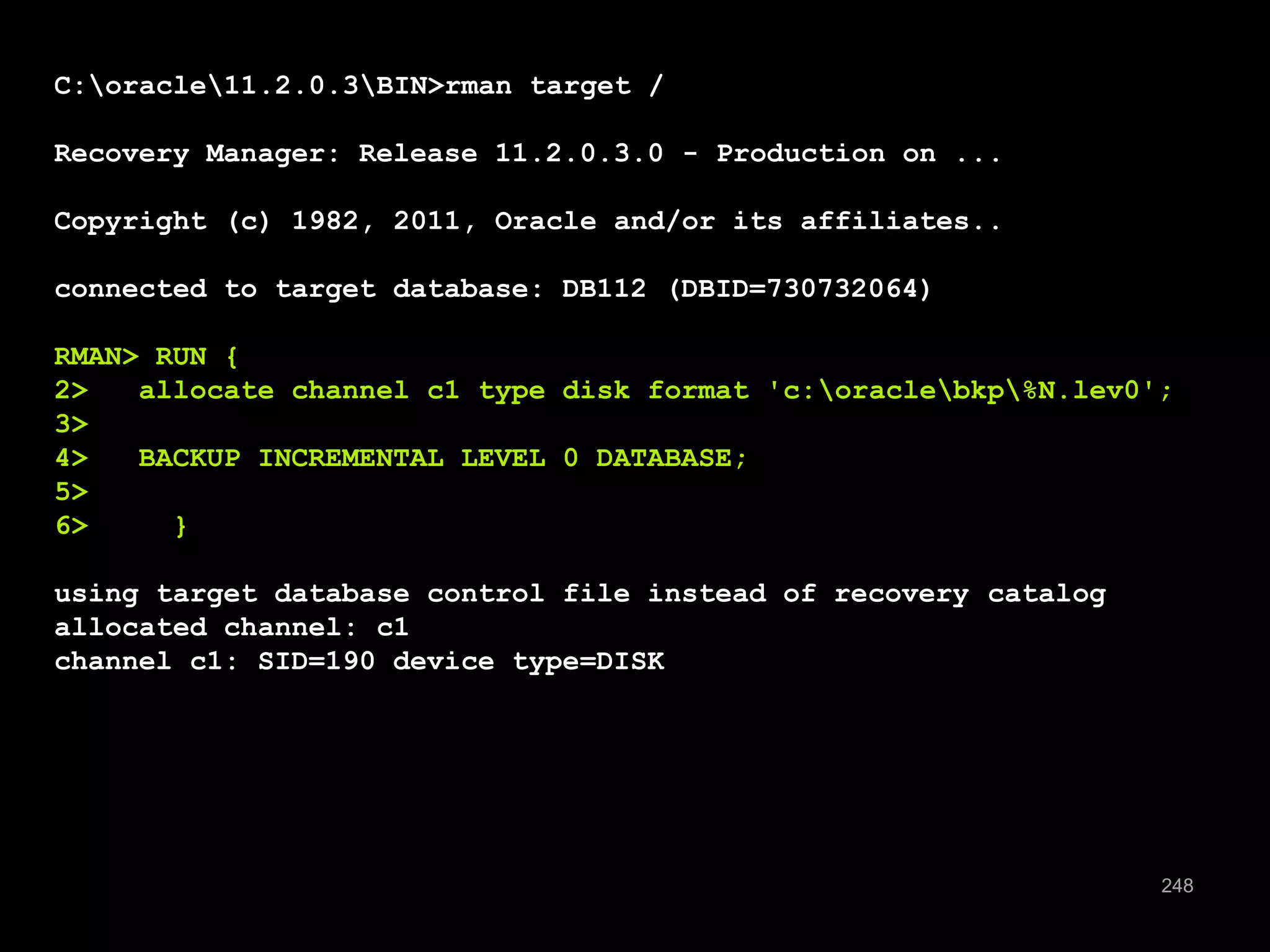 248 
C:oracle11.2.0.3BIN>rman target / 
Recovery Manager: Release 11.2.0.3.0 - Production on ... 
Copyright (c) 1982, 2011, Oracle and/or its affiliates.. 
connected to target database: DB112 (DBID=730732064) 
RMAN> RUN { 
2> allocate channel c1 type disk format 'c:oraclebkp%N.lev0'; 
3> 
4> BACKUP INCREMENTAL LEVEL 0 DATABASE; 
5> 
6> } 
using target database control file instead of recovery catalog 
allocated channel: c1 
channel c1: SID=190 device type=DISK 
 