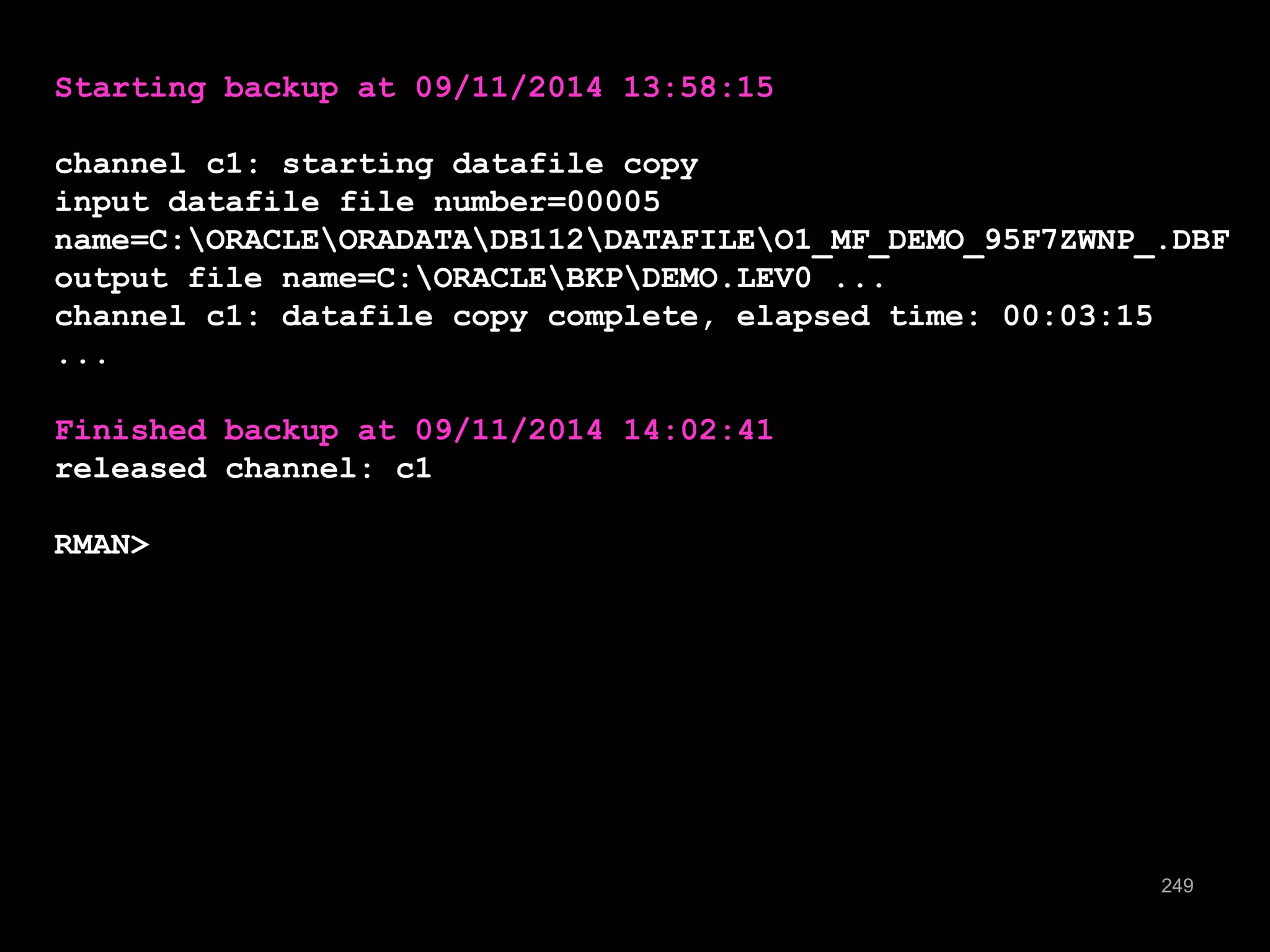 249 
Starting backup at 09/11/2014 13:58:15 
channel c1: starting datafile copy 
input datafile file number=00005 
name=C:ORACLEORADATADB112DATAFILEO1_MF_DEMO_95F7ZWNP_.DBF 
output file name=C:ORACLEBKPDEMO.LEV0 ... 
channel c1: datafile copy complete, elapsed time: 00:03:15 
... 
Finished backup at 09/11/2014 14:02:41 
released channel: c1 
RMAN> 
 