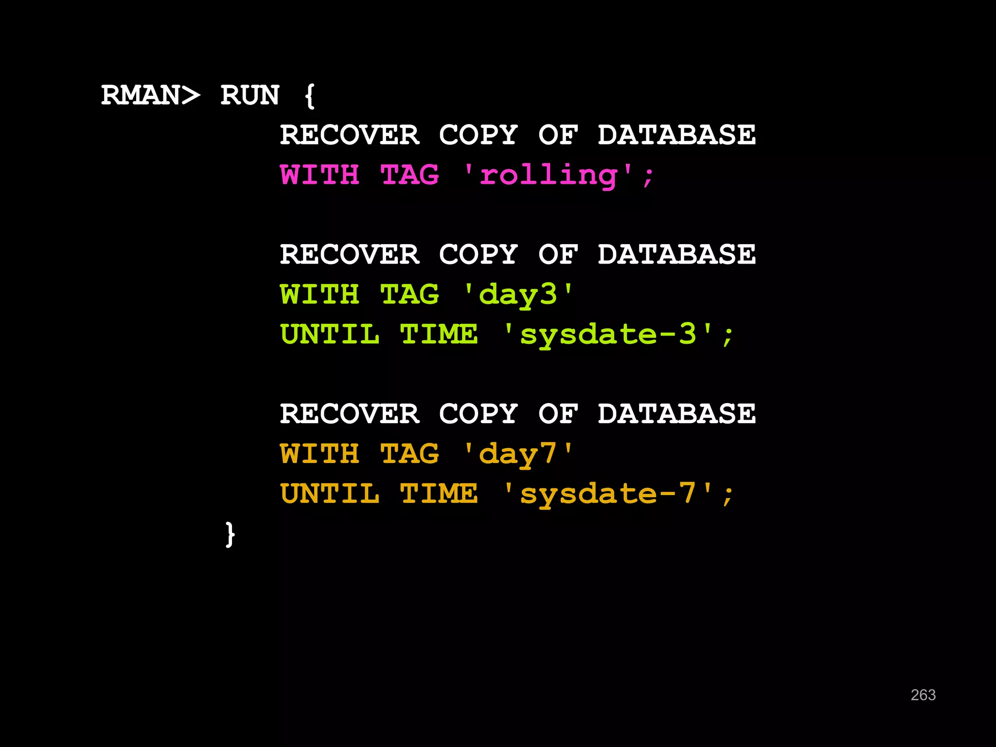263 
RMAN> RUN { 
RECOVER COPY OF DATABASE 
WITH TAG 'rolling'; 
RECOVER COPY OF DATABASE 
WITH TAG 'day3' 
UNTIL TIME 'sysdate-3'; 
RECOVER COPY OF DATABASE 
WITH TAG 'day7' 
UNTIL TIME 'sysdate-7'; 
} 
 