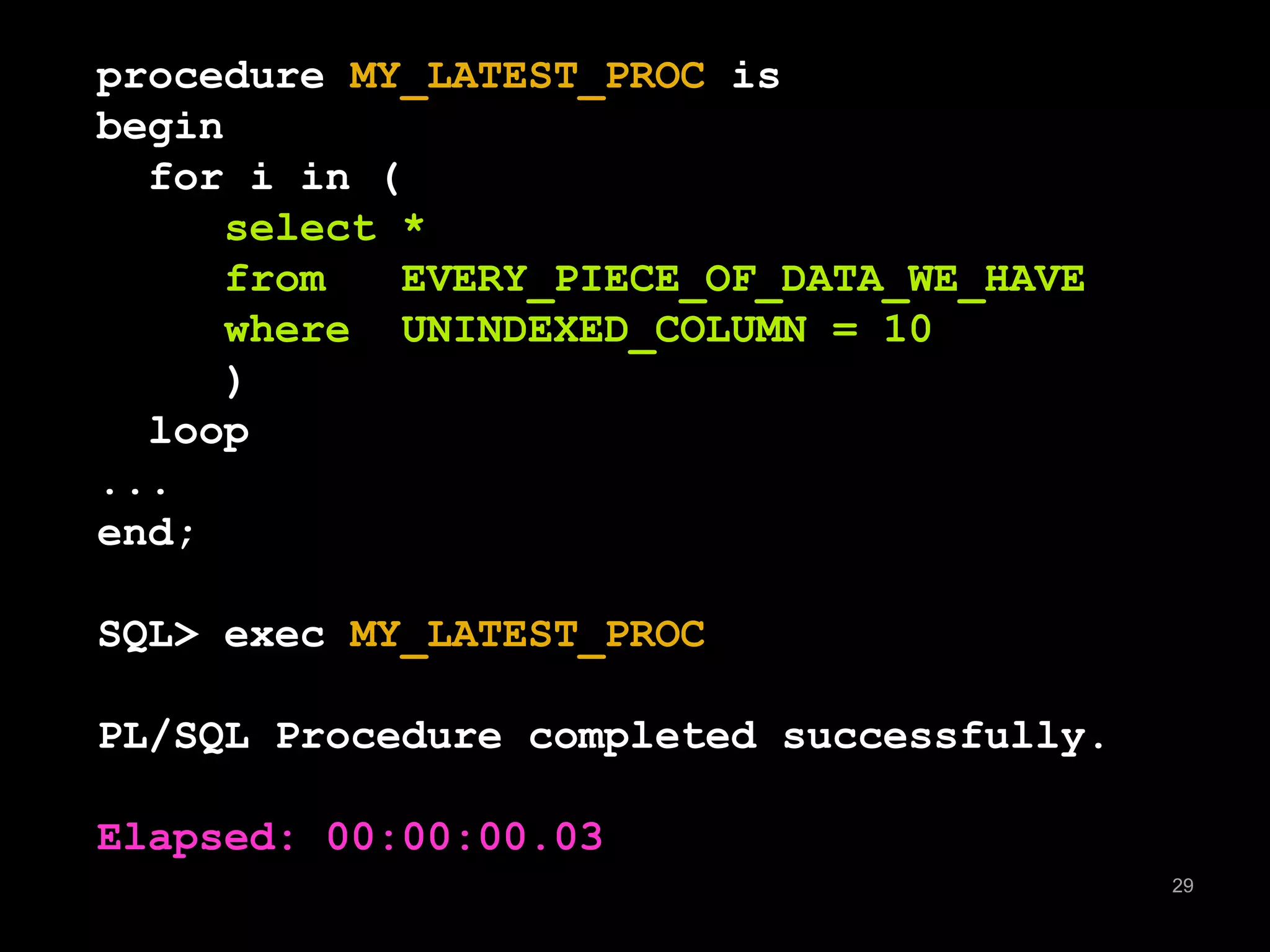 29 
procedure MY_LATEST_PROC is 
begin 
for i in ( 
select * 
from EVERY_PIECE_OF_DATA_WE_HAVE 
where UNINDEXED_COLUMN = 10 
) 
loop 
... 
end; 
SQL> exec MY_LATEST_PROC 
PL/SQL Procedure completed successfully. 
Elapsed: 00:00:00.03 
 