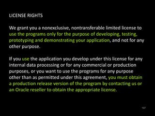 197 
LICENSE RIGHTS 
We grant you a nonexclusive, nontransferable limited license to 
use the programs only for the purpose of developing, testing, 
prototyping and demonstrating your application, and not for any 
other purpose. 
If you use the application you develop under this license for any 
internal data processing or for any commercial or production 
purposes, or you want to use the programs for any purpose 
other than as permitted under this agreement, you must obtain 
a production release version of the program by contacting us or 
an Oracle reseller to obtain the appropriate license. 
 