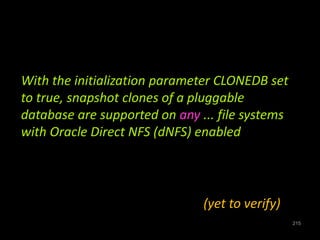 215 
With the initialization parameter CLONEDB set 
to true, snapshot clones of a pluggable 
database are supported on any ... file systems 
with Oracle Direct NFS (dNFS) enabled 
(yet to verify) 
 