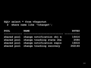 240 
SQL> select * from v$sgastat 
2 where name like '%change%'; 
POOL NAME BYTES 
------------ -------------------------- ---------- 
shared pool change notification obj m 16416 
shared pool change tracking state cha 2584 
shared pool change notification regis 16416 
shared pool change tracking recovery 262144 
 