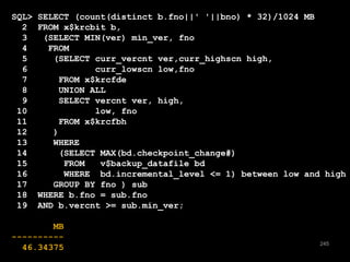 245 
SQL> SELECT (count(distinct b.fno||' '||bno) * 32)/1024 MB 
2 FROM x$krcbit b, 
3 (SELECT MIN(ver) min_ver, fno 
4 FROM 
5 (SELECT curr_vercnt ver,curr_highscn high, 
6 curr_lowscn low,fno 
7 FROM x$krcfde 
8 UNION ALL 
9 SELECT vercnt ver, high, 
10 low, fno 
11 FROM x$krcfbh 
12 ) 
13 WHERE 
14 (SELECT MAX(bd.checkpoint_change#) 
15 FROM v$backup_datafile bd 
16 WHERE bd.incremental_level <= 1) between low and high 
17 GROUP BY fno ) sub 
18 WHERE b.fno = sub.fno 
19 AND b.vercnt >= sub.min_ver; 
MB 
---------- 
46.34375 
 
