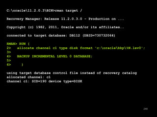 248 
C:oracle11.2.0.3BIN>rman target / 
Recovery Manager: Release 11.2.0.3.0 - Production on ... 
Copyright (c) 1982, 2011, Oracle and/or its affiliates.. 
connected to target database: DB112 (DBID=730732064) 
RMAN> RUN { 
2> allocate channel c1 type disk format 'c:oraclebkp%N.lev0'; 
3> 
4> BACKUP INCREMENTAL LEVEL 0 DATABASE; 
5> 
6> } 
using target database control file instead of recovery catalog 
allocated channel: c1 
channel c1: SID=190 device type=DISK 
 