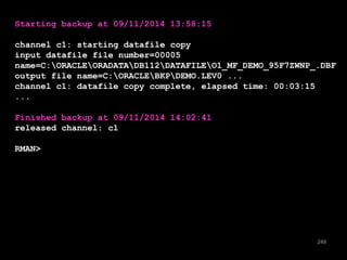 249 
Starting backup at 09/11/2014 13:58:15 
channel c1: starting datafile copy 
input datafile file number=00005 
name=C:ORACLEORADATADB112DATAFILEO1_MF_DEMO_95F7ZWNP_.DBF 
output file name=C:ORACLEBKPDEMO.LEV0 ... 
channel c1: datafile copy complete, elapsed time: 00:03:15 
... 
Finished backup at 09/11/2014 14:02:41 
released channel: c1 
RMAN> 
 