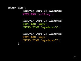 263 
RMAN> RUN { 
RECOVER COPY OF DATABASE 
WITH TAG 'rolling'; 
RECOVER COPY OF DATABASE 
WITH TAG 'day3' 
UNTIL TIME 'sysdate-3'; 
RECOVER COPY OF DATABASE 
WITH TAG 'day7' 
UNTIL TIME 'sysdate-7'; 
} 
 