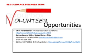 • Small Halls Festival- volunteer application found here :
http://www.smallhallsfestival.ca/volunteer.html
• Simcoe County Sliders Sledge Hockey Club-
Please contact Darren Cunliffe- simcoecountyslders@gmail.com
or call 705-994-2868.
• Stayner Fall Festival- Online Registration: https://goo.gl/forms/wOhM2q7rdxwE8zf33
Opportunities
 
