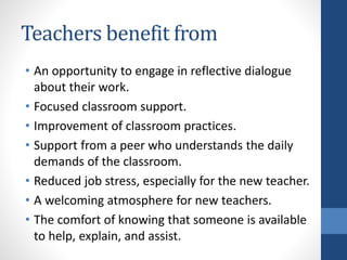 Teachers benefit from 
• An opportunity to engage in reflective dialogue 
about their work. 
• Focused classroom support. 
• Improvement of classroom practices. 
• Support from a peer who understands the daily 
demands of the classroom. 
• Reduced job stress, especially for the new teacher. 
• A welcoming atmosphere for new teachers. 
• The comfort of knowing that someone is available 
to help, explain, and assist. 
 