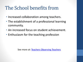 The School benefits from 
• Increased collaboration among teachers. 
• The establishment of a professional learning 
community. 
• An increased focus on student achievement. 
• Enthusiasm for the teaching profession 
See more at: Teachers Observing Teachers 
 