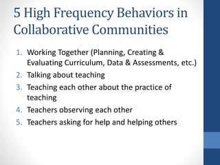 5 High Frequency Behaviors in 
Collaborative Communities 
1. Working Together (Planning, Creating & 
Evaluating Curriculum, Data & Assessments, etc.) 
2. Talking about teaching 
3. Teaching each other about the practice of 
teaching 
4. Teachers observing each other 
5. Teachers asking for help and helping others 
 