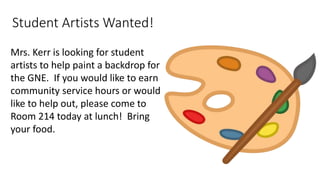 Student Artists Wanted!
Mrs. Kerr is looking for student
artists to help paint a backdrop for
the GNE. If you would like to earn
community service hours or would
like to help out, please come to
Room 214 today at lunch! Bring
your food.
 