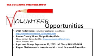 • Small Halls Festival- volunteer application found here :
http://www.smallhallsfestival.ca/volunteer.html
• Simcoe County Sliders Sledge Hockey Club-
Please contact Darren Cunliffe- simcoecountyslders@gmail.com
or call 705-994-2868.
• Superhero Stomp- September 23, 2017- call Cheryl 705-305-4653
• Stayner Siskins- need a mascot- see Mrs. Hand for more information
Opportunities
 