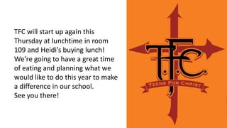 TFC will start up again this
Thursday at lunchtime in room
109 and Heidi’s buying lunch!
We’re going to have a great time
of eating and planning what we
would like to do this year to make
a difference in our school.
See you there!
 