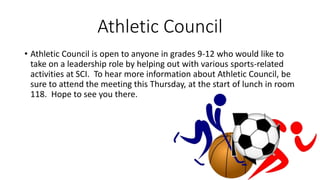 Athletic Council
• Athletic Council is open to anyone in grades 9-12 who would like to
take on a leadership role by helping out with various sports-related
activities at SCI. To hear more information about Athletic Council, be
sure to attend the meeting this Thursday, at the start of lunch in room
118. Hope to see you there.
 