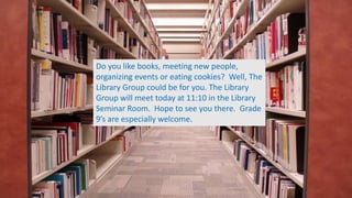 Do you like books, meeting new people,
organizing events or eating cookies? Well, The
Library Group could be for you. The Library
Group will meet today at 11:10 in the Library
Seminar Room. Hope to see you there. Grade
9’s are especially welcome.
 