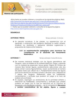 110
∗Estos textos se pueden obtener y consultar en las siguientes páginas Web:
http://www.lectura.dgme.sep.gob.mx/11mas1/Prueba/index.htm
http://lectura.dgme.sep.gob.mx/4InformacionYVinculacion/4Herramientas
DeApoyo/1Impresos/InstalacionUsoBE/man_prees.pdf
∗ ∗ Textos que se pueden obtener y consultar en la siguiente página:
http://www.reformapreescolar.sep.gob.mx/
DESARROLLO
ACTIVIDAD PREVIA Tiempo estimado: 15 minutos
 En plenaria socialicen, 3 de ustedes, sus experiencias con el
desarrollo y evaluación del problema diseñado la sesión anterior.
Analicen sus resultados y apóyense dándose sugerencias y
propuestas de mejora entre todas/os.
2.4.1 La experimentación pedagógica para reconocer las
competencias en el desarrollo del Pensamiento
Matemático.
ACTIVIDAD 1 Tiempo estimado: 2 horas 30 minutos.
 De manera individual trabajen con las figuras geométricas del
Tangram, vean el modelo en el material didáctico Juego y aprendo
con mi material de preescolar, Tercer grado. Página 55. Primero de
manera libre formen figuras, posteriormente seleccionen sólo dos
piezas armen nuevas figuras/formas, vayan aumentando el número
de piezas hasta que utilicen las 7. Posteriormente formen las figuras
que se encuentran en el Anexo número 2 de este curso, utilizando las
7 piezas del Tangram. Reflexionen sobre las habilidades,
conocimientos y actitudes que pusieron en juego a la hora de
realizar esta actividad.
 En equipos, expongan sus anotaciones de la actividad anterior y
relacionen las habilidades, conocimientos y actitudes que ustedes
pusieron en juego con lo que se menciona en la columna se
favorecen y se manifiestan cuando…, de la competencia Reconoce
y nombra características de los objetos, figuras y cuerpos
 