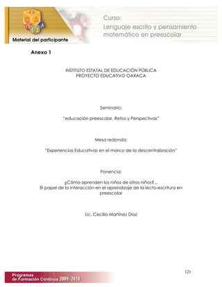 121
Anexo 1
INSTITUTO ESTATAL DE EDUCACIÓN PÚBLICA
PROYECTO EDUCATIVO OAXACA
Seminario:
“educación preescolar, Retos y Perspectivas”
Mesa redonda:
“Experiencias Educativas en el marco de la descentralización”
Ponencia:
¿Cómo aprenden los niños de otros niños?...
El papel de la interacción en el aprendizaje de la lecto-escritura en
preescolar
Lic. Cecilia Martínez Díaz
 