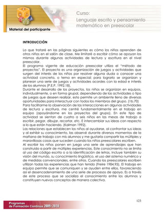 123
INTRODUCCIÓN
Lo que trataré en las páginas siguientes es cómo los niños aprenden de
otros niños en el salón de clase. Me limitaré a escribir cómo se apoyan los
mismos durante algunas actividades de lectura y escritura en el nivel
preescolar.
El programa vigente de educación preescolar utiliza el “método de
proyectos”. El proyecto es una organización de juegos y actividades que
surgen del interés de los niños por resolver alguna duda o conocer una
actividad concreta, o tema en especial; para lograrlo se organizan y
planean una serie de juegos y actividades acordes con la edad e interés
de los alumnos (P.E.P. 1992,18).
Durante el desarrollo de los proyectos, los niños se organizan en equipos,
individualmente, o en forma grupal, dependiendo de las actividades o tipo
de juegos que deseen realizar, esto permite un ambiente lleno de diversas
oportunidades para interactuar con todos los miembros del grupo. (1b.70)
Para facilitarme la observación de las interacciones en algunas actividades
de lectura y escritura, me centré fundamentalmente en el trabajo en
equipo (apoyándome en los proyectos del grupo). En este tipo de
actividad se sientan de cuatro a seis niños en las mesas de trabajo a
escribir, pegar, dibujar, recortar, etc. E intercambiar sus ideas con respecto
a lo que están haciendo. (Kalman 1992).
Las relaciones que establecen los niños al ayudarse, al confrontar sus ideas
y al exhibir su conocimiento, las observé durante diversos momentos de la
mañana de trabajo con mis alumnos y me gustaría compartir las múltiples y
maravillosas cosas que suceden cuando los niños preescolares escriben.
Al escribir los niños ponen en juego una serie de aprendizajes que han
construido a partir de múltiples experiencias. Este conocimiento no se limita
al uso del código escrito o a la identificación de letras, incluye también su
visión del mundo, su conocimiento lingüístico, el uso del sistema numérico y
de medidas convencionales, entre otros. Cuando los preescolares escriben
utilizan todas las experiencias que han tenido (Freire 1984,95). El trabajo en
equipo permite que se comuniquen y se ayuden entre ellos, favoreciendo
así el desencadenamiento de una serie de procesos de apoyo. Es a través
de este proceso que se socializa el conocimiento entre los alumnos y
constituyen nuevos conceptos de manera colectiva.
 