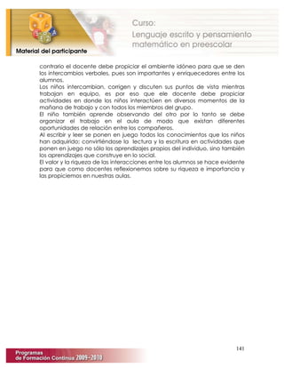 141
contrario el docente debe propiciar el ambiente idóneo para que se den
los intercambios verbales, pues son importantes y enriquecedores entre los
alumnos.
Los niños intercambian, corrigen y discuten sus puntos de vista mientras
trabajan en equipo, es por eso que ele docente debe propiciar
actividades en donde los niños interactúen en diversos momentos de la
mañana de trabajo y con todos los miembros del grupo.
El niño también aprende observando del otro por lo tanto se debe
organizar el trabajo en el aula de modo que existan diferentes
oportunidades de relación entre los compañeros.
Al escribir y leer se ponen en juego todos los conocimientos que los niños
han adquirido; convirtiéndose la lectura y la escritura en actividades que
ponen en juego no sólo los aprendizajes propios del individuo, sino también
los aprendizajes que construye en lo social.
El valor y la riqueza de las interacciones entre los alumnos se hace evidente
para que como docentes reflexionemos sobre su riqueza e importancia y
las propiciemos en nuestras aulas.
 