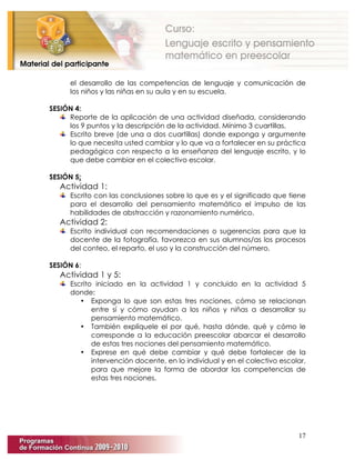 17
el desarrollo de las competencias de lenguaje y comunicación de
los niños y las niñas en su aula y en su escuela.
SESIÓN 4:
Reporte de la aplicación de una actividad diseñada, considerando
los 9 puntos y la descripción de la actividad. Mínimo 3 cuartillas.
Escrito breve (de una a dos cuartillas) donde exponga y argumente
lo que necesita usted cambiar y lo que va a fortalecer en su práctica
pedagógica con respecto a la enseñanza del lenguaje escrito, y lo
que debe cambiar en el colectivo escolar.
SESIÓN 5:
Actividad 1:
Escrito con las conclusiones sobre lo que es y el significado que tiene
para el desarrollo del pensamiento matemático el impulso de las
habilidades de abstracción y razonamiento numérico.
Actividad 2:
Escrito individual con recomendaciones o sugerencias para que la
docente de la fotografía, favorezca en sus alumnos/as los procesos
del conteo, el reparto, el uso y la construcción del número.
SESIÓN 6:
Actividad 1 y 5:
Escrito iniciado en la actividad 1 y concluido en la actividad 5
donde:
• Exponga lo que son estas tres nociones, cómo se relacionan
entre sí y cómo ayudan a los niños y niñas a desarrollar su
pensamiento matemático.
• También explíquele el por qué, hasta dónde, qué y cómo le
corresponde a la educación preescolar abarcar el desarrollo
de estas tres nociones del pensamiento matemático.
• Exprese en qué debe cambiar y qué debe fortalecer de la
intervención docente, en lo individual y en el colectivo escolar,
para que mejore la forma de abordar las competencias de
estas tres nociones.
 