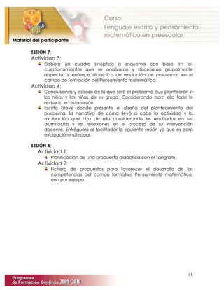 18
SESIÓN 7:
Actividad 3:
Elabore un cuadro sinóptico o esquema con base en los
cuestionamientos que se analizaron y discutieron grupalmente
respecto al enfoque didáctico de resolución de problemas en el
campo de formación del Pensamiento matemático.
Actividad 4:
Conclusiones y esbozo de lo que será el problema que plantearán a
los niños y las niñas de su grupo. Considerando para ello todo lo
revisado en esta sesión.
Escrito breve donde presente el diseño del planteamiento del
problema, la narrativa de cómo llevó a cabo la actividad y la
evaluación que hizo de ella considerando los resultados en sus
alumnos/as y las reflexiones en el proceso de su intervención
docente. Entréguelo al facilitador la siguiente sesión ya que es para
evaluación individual.
SESIÓN 8:
Actividad 1:
Planificación de una propuesta didáctica con el Tangram.
Actividad 2:
Fichero de propuestas para favorecer el desarrollo de las
competencias del campo formativo Pensamiento matemático,
uno por equipo.
 