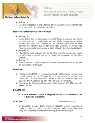 26
Actividad 4:
Conclusiones sobre la importancia del involucramiento de las familias
en la formación de lectores y escritores.
Productos sujetos a evaluación individual:
Actividad 3:
Escrito breve con las conclusiones resultantes de comparar que tanto
lo que ustedes consideraron en un inicio como aprendizajes
importantes para sus alumnos/as se corresponden con lo que
acaban de concluir que deben aprender, y cómo, los niños y las
niñas de educación preescolar al asistir al jardín de niños. (Individual).
Actividad 4:
. Estrategia para trabajar con las familias sobre la función del jardín
de niños en la enseñanza aprendizaje del lenguaje escrito. (Por
parejas)
Actividad 5:
Diseño de una actividad para abordar la competencia trabajada
en esta sesión. (Individual).
Materiales:
 Ferreiro, Emilia (1997), “1. La representación del lenguaje y el proceso
de alfabetización”, y “El espacio de la lectura y la escritura en
preescolar”, en Alfabetización, teoría y práctica, México, Siglo XXI
editores, 6ª ed. 2004 pp. 23-24 y 118-122, respectivamente.
 Programa de Educación Preescolar 2004, México, SEP, 2004, pp. 42,
59 a 62, 68 y 69.
DESARROLLO
1.1.1 Qué sabemos sobre el lenguaje escrito y su enseñanza en
educación preescolar.
ACTIVIDAD 1 Tiempo estimado: 1 h.
 En pequeños equipos lean, analicen, discutan y den respuesta a
cada una de las cuatro preguntas, sin leer ningún texto. Trabajen
pregunta por pregunta a partir de la siguiente metodología:
 