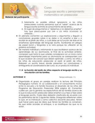 30
3. Solamente es posible atribuir ignorancia a los niños
preescolares cuando pensamos que el “saber” acerca de la
lengua escrita se limita al conocimiento de las letras…
4. En lugar de preguntarnos si “debemos o no debemos enseñar”
hay que preocuparse por DAR A LOS NIÑOS OCASIONES DE
APRENDER…
 En plenaria comenten sus explicaciones y argumentos y lleguen a
conclusiones grupales sobre si se debe o no enseñar a leer y a
escribir en el jardín de niños, o cuál debe ser la función de éste en la
enseñanza aprendizaje del lenguaje escrito. Escríbanlas en pliegos
de papel bond y ténganlas a la vista porque las utilizarán en la
próxima actividad.
 De manera individual y retomando lo que escribieron acerca de los
aprendizajes de sus alumnos/as, al final de la actividad anterior,
comparen qué tanto lo que ustedes consideraron en un inicio como
aprendizajes importantes para sus alumnos/as se corresponden con
lo que acaban de concluir que deben aprender, y cómo, los niños y
las niñas de educación preescolar al asistir al jardín de niños.
Elaboren un escrito breve donde presenten sus conclusiones y
entréguenlo al coordinador/a del curso, es un producto individual.
1.1.4 La función del jardín de niños respecto al lenguaje escrito y su
vinculación con las familias.
ACTIVIDAD 4 Tiempo estimado: 1 h.
 Organizado el grupo en parejas realicen la lectura del Principio
Pedagógico número 10. La colaboración y el conocimiento mutuo
entre la escuela y la familia favorece el desarrollo de los niños del
Programa de Educación Preescolar 2004 página 42. Comenten
cuáles son, por lo general, las expectativas de las familias acerca de
lo que la educación preescolar debe enseñar a sus hijos e hijas sobre
el lenguaje escrito. Cada idea deberán clasificarla de acuerdo con
los parámetros de las 2 siguientes tablas. Enseguida reflexionen sobre
lo que, en lo individual y como colectivo docente (escuela), tienen
qué hacer para que las ideas que tienen las familias se conserven,
las que están acordes al enfoque, o se modifiquen las que no lo
están.
 