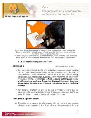 32
Una madre de familia copiando la palabra “niño” en japonés sin saber qué escribe.
Después del análisis y reflexión sobre esto comprendió el enfoque comunicativo y
funcional del lenguaje escrito y dijo:
¡Ah, entonces ya no va eso de que la letra con sangre entra!, ya no hay más planas de
letras, ahora las niñas aprenden a leer y escribir con una finalidad: ¡Comunicarse!
1.1.5 Rediseñando la práctica docente.
ACTIVIDAD 5 Tiempo estimado: 30 min.
 De manera individual, diseñe una actividad en donde los alumnos/as
de su grupo construyan texto escrito, atendiendo a lo que la
competencia analizada en esta sesión dice en la columna de se
favorecen y se manifiestan cuando… (del Programa de Educación
Preescolar 2004 p. 68): Conoce la función social del lenguaje escrito
y utiliza marcas gráficas o letras con diversas intenciones (expresar
lo que siente, informar acerca de algo o alguien) y explica “qué dice
su texto”.
 Por parejas analicen el diseño de sus actividades para que se
apoyen en la mejora de las mismas. Entreguen copia del diseño de
su actividad ya corregida, al coordinador/a del curso.
Tarea para la siguiente sesión:
♣ Organice a su grupo de alumnos/as de tal manera que pueda
observar con claridad a 4 o 5 de ellos al momento de aplicar su
 