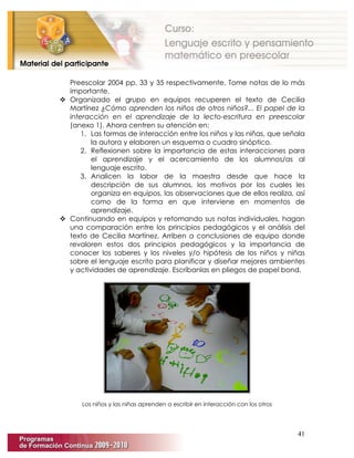41
Preescolar 2004 pp. 33 y 35 respectivamente. Tome notas de lo más
importante.
 Organizado el grupo en equipos recuperen el texto de Cecilia
Martínez ¿Cómo aprenden los niños de otros niños?... El papel de la
interacción en el aprendizaje de la lecto-escritura en preescolar
(anexo 1). Ahora centren su atención en:
1. Las formas de interacción entre los niños y las niñas, que señala
la autora y elaboren un esquema o cuadro sinóptico.
2. Reflexionen sobre la importancia de estas interacciones para
el aprendizaje y el acercamiento de los alumnos/as al
lenguaje escrito.
3. Analicen la labor de la maestra desde que hace la
descripción de sus alumnos, los motivos por los cuales les
organiza en equipos, las observaciones que de ellos realiza, así
como de la forma en que interviene en momentos de
aprendizaje.
 Continuando en equipos y retomando sus notas individuales, hagan
una comparación entre los principios pedagógicos y el análisis del
texto de Cecilia Martínez. Arriben a conclusiones de equipo donde
revaloren estos dos principios pedagógicos y la importancia de
conocer los saberes y los niveles y/o hipótesis de los niños y niñas
sobre el lenguaje escrito para planificar y diseñar mejores ambientes
y actividades de aprendizaje. Escríbanlas en pliegos de papel bond.
Los niños y las niñas aprenden a escribir en interacción con los otros
 
