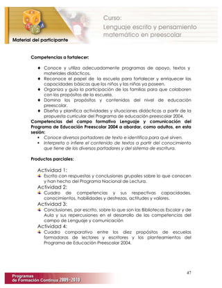 47
Competencias a fortalecer:
♦ Conoce y utiliza adecuadamente programas de apoyo, textos y
materiales didácticos.
♦ Reconoce el papel de la escuela para fortalecer y enriquecer las
capacidades básicas que los niños y las niñas ya poseen.
♦ Organiza y guía la participación de las familias para que colaboren
con los propósitos de la escuela.
♦ Domina los propósitos y contenidos del nivel de educación
preescolar.
♦ Diseña y planifica actividades y situaciones didácticas a partir de la
propuesta curricular del Programa de educación preescolar 2004.
Competencias del campo formativo Lenguaje y comunicación del
Programa de Educación Preescolar 2004 a abordar, como adultos, en esta
sesión:
 Conoce diversos portadores de texto e identifica para qué sirven.
 Interpreta o infiere el contenido de textos a partir del conocimiento
que tiene de los diversos portadores y del sistema de escritura.
Productos parciales:
Actividad 1:
Escrito con respuestas y conclusiones grupales sobre lo que conocen
y han hecho del Programa Nacional de Lectura.
Actividad 2:
Cuadro de competencias y sus respectivas capacidades,
conocimientos, habilidades y destrezas, actitudes y valores.
Actividad 3:
Conclusiones, por escrito, sobre lo que son las Bibliotecas Escolar y de
Aula y sus repercusiones en el desarrollo de las competencias del
campo de Lenguaje y comunicación
Actividad 4:
Cuadro comparativo entre los diez propósitos de escuelas
formadoras de lectores y escritores y los planteamientos del
Programa de Educación Preescolar 2004.
 