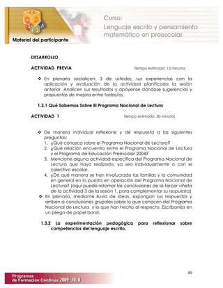 49
DESARROLLO
ACTIVIDAD PREVIA Tiempo estimado: 15 minutos
 En plenaria socialicen, 3 de ustedes, sus experiencias con la
aplicación y evaluación de la actividad planificada la sesión
anterior. Analicen sus resultados y apóyense dándose sugerencias y
propuestas de mejora entre todas/os.
1.3.1 Qué Sabemos Sobre El Programa Nacional de Lectura
ACTIVIDAD 1 Tiempo estimado: 30 minutos
 De manera individual reflexione y dé respuesta a las siguientes
preguntas:
1. ¿Qué conozco sobre el Programa Nacional de Lectura?
2. ¿Qué relación encuentro entre el Programa Nacional de Lectura
y el Programa de Educación Preescolar 2004?
3. Mencione alguna actividad específica del Programa Nacional de
Lectura que haya realizado, ya sea individualmente o con el
colectivo escolar.
4. ¿De qué manera se han involucrado las familias y la comunidad
en general en la puesta en operación del Programa Nacional de
Lectura? (aquí puede retomar las conclusiones de la tercer viñeta
de la actividad 3 de la sesión 1, para complementar su respuesta)
 En plenaria, mediante lluvia de ideas, expongan sus respuestas y
arriben a conclusiones grupales sobre lo que conocen del Programa
Nacional de Lectura y lo que han hecho al respecto. Escríbanlas en
un pliego de papel bond.
1.3.2 La experimentación pedagógica para reflexionar sobre
competencias del lenguaje escrito.
 