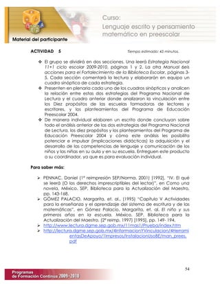 54
ACTIVIDAD 5 Tiempo estimado: 45 minutos.
 El grupo se dividirá en dos secciones. Una leerá Estrategia Nacional
11+1 ciclo escolar 2009-2010, páginas 1 y 2. La otra Manual 6eis
acciones para el Fortalecimiento de la Biblioteca Escolar, páginas 3-
5. Cada sección comentará la lectura y elaborarán en equipo un
cuadro sinóptico de cada estrategia.
 Presenten en plenaria cada uno de los cuadros sinópticos y analicen
la relación entre estas dos estrategias del Programa Nacional de
Lectura y el cuadro anterior donde analizaron la vinculación entre
los Diez propósitos de las escuelas formadoras de lectores y
escritores, y los planteamientos del Programa de Educación
Preescolar 2004.
 De manera individual elaboren un escrito donde concluyan sobre
todo el análisis anterior de las dos estrategias del Programa Nacional
de Lectura, los diez propósitos y los planteamientos del Programa de
Educación Preescolar 2004 y cómo este análisis les posibilita
potenciar e impulsar (implicaciones didácticas) la adquisición y el
desarrollo de las competencias de lenguaje y comunicación de los
niños y las niñas en su aula y en su escuela. Entreguen este producto
a su coordinador, ya que es para evaluación individual.
Para saber más:
 PENNAC, Daniel (1ª reimpresión SEP/Norma, 2001) [1992], “IV. El qué
se leerá (O los derechos imprescriptibles del lector)”, en Como una
novela, México, SEP, Biblioteca para la Actualización del Maestro,
pp. 143-168.
 GÓMEZ PALACIO, Margarita, et. al., (1995) “Capítulo V Actividades
para la enseñanza y el aprendizaje del sistema de escritura y de las
matemáticas”, en Gómez Palacio, Margarita, et. al. El niño y sus
primeros años en la escuela, México, SEP, Biblioteca para la
Actualización del Maestro, (2ª reimp. 1997) [1995], pp. 149- 194.
 http://www.lectura.dgme.sep.gob.mx/11mas1/Prueba/index.htm
 http://lectura.dgme.sep.gob.mx/4InformacionYVinculacion/4Herrami
entasDeApoyo/1Impresos/InstalacionUsoBE/man_prees.
pdf
 
