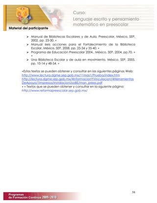 58
 Manual de Bibliotecas Escolares y de Aula. Preescolar, México, SEP,
2002, pp. 23-30. ∗
 Manual 6eis acciones para el Fortalecimiento de la Biblioteca
Escolar, México, SEP, 2008, pp. 25-34 y 35-40. ∗
 Programa de Educación Preescolar 2004., México, SEP, 2004, pp.70. ∗
∗
 Una Biblioteca Escolar y de aula en movimiento, México, SEP, 2005,
pp. 10-14 y 48-54. ∗
∗Estos textos se pueden obtener y consultar en las siguientes páginas Web:
http://www.lectura.dgme.sep.gob.mx/11mas1/Prueba/index.htm
http://lectura.dgme.sep.gob.mx/4InformacionYVinculacion/4Herramientas
DeApoyo/1Impresos/InstalacionUsoBE/man_prees.pdf
∗ ∗ Textos que se pueden obtener y consultar en la siguiente página:
http://www.reformapreescolar.sep.gob.mx/
 