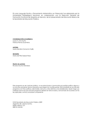 El curso Lenguaje Escrito y Pensamiento Matemático en Preescolar fue elaborado por la
Universidad Pedagógica Nacional, en colaboración con la Dirección General de
Formación Continua de Maestros en Servicio, de la Subsecretaría de Educación Básica de
la Secretaría de Educación Pública.
COORDINACIÓN ACADÉMICA
Laura H. Lima Muñiz
Patricia Pernas Guarneros
AUTORA
María Eréndira Camacho Trujillo
REVISIÓN
María del Pilar Salazar Razo
Diseño de portada
Ricardo Muciño Mendoza
Este programa es de carácter público, no es patrocinado ni promovido por partido político alguno y
sus recursos provienen de los impuestos que pagan los contribuyentes. Está prohibido el uso de este
programa con fines políticos, electorales, de lucro y otros distintos a los establecidos. Quien haga uso
indebido de los recursos de este programa deberá ser denunciado y sancionado de acuerdo con la
ley aplicable y ante la autoridad competente.
D.R.© Secretaría de Educación Pública, 2009
Argentina 28, colonia Centro,
06020, México, D.F.
ISBN En trámite
 