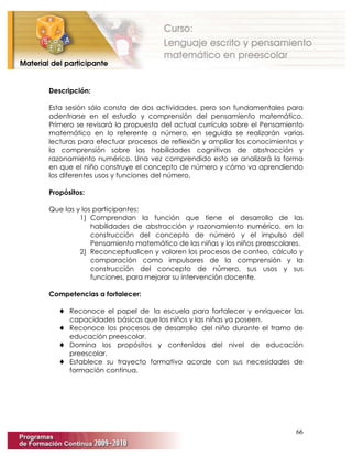 66
Descripción:
Esta sesión sólo consta de dos actividades, pero son fundamentales para
adentrarse en el estudio y comprensión del pensamiento matemático.
Primero se revisará la propuesta del actual currículo sobre el Pensamiento
matemático en lo referente a número, en seguida se realizarán varias
lecturas para efectuar procesos de reflexión y ampliar los conocimientos y
la comprensión sobre las habilidades cognitivas de abstracción y
razonamiento numérico. Una vez comprendido esto se analizará la forma
en que el niño construye el concepto de número y cómo va aprendiendo
los diferentes usos y funciones del número.
Propósitos:
Que las y los participantes:
1) Comprendan la función que tiene el desarrollo de las
habilidades de abstracción y razonamiento numérico, en la
construcción del concepto de número y el impulso del
Pensamiento matemático de las niñas y los niños preescolares.
2) Reconceptualicen y valoren los procesos de conteo, cálculo y
comparación como impulsores de la comprensión y la
construcción del concepto de número, sus usos y sus
funciones, para mejorar su intervención docente.
Competencias a fortalecer:
♦ Reconoce el papel de la escuela para fortalecer y enriquecer las
capacidades básicas que los niños y las niñas ya poseen.
♦ Reconoce los procesos de desarrollo del niño durante el tramo de
educación preescolar.
♦ Domina los propósitos y contenidos del nivel de educación
preescolar.
♦ Establece su trayecto formativo acorde con sus necesidades de
formación continua.
 
