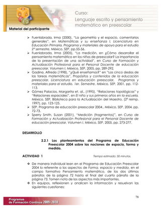 78
 Fuenlabrada, Irma (2000), “La geometría y el espacio, comentarios
generales”, en Matemáticas y su enseñanza I, Licenciatura en
Educación Primaria, Programa y materiales de apoyo para el estudio
2° semestre, México, SEP, pp.55-56.
 Fuenlabrada, Irma (2005), “La medición, en ¿Cómo desarrollar el
pensamiento matemático en los niños de preescolar? La importancia
de la presentación de una actividad”, en Curso de Formación y
Actualización Profesional para el Personal Docente de educación
preescolar. Volumen I, México, SEP, 2005, pp. 289-292.
 Gadino, Alfredo (1998), “¿Qué enseñamos?” en “Los cinco dedos de
las tareas matemáticas”, Propósitos y contenidos de la educación
preescolar, Licenciatura en educación preescolar, Programas y
materiales para el estudio, 1er. Semestre, México, SEP, 2001, pp. 112-
113.
 Gómez Palacios, Margarita et. al., (1995), “Relaciones topológicas” y
“Relaciones espaciales”, en El niño y sus primeros años en la escuela,
México, SEP, Biblioteca para la Actualización del Maestro, (2ª reimp.
1997), pp. 123-125.
 SEP, Programa de educación preescolar 2004., México, SEP, 2004, pp.
72-73.
 Sperry Smith, Susan (2001), “Medición (fragmentos)”, en Curso de
Formación y Actualización Profesional para el Personal Docente de
educación preescolar. Volumen I, México, SEP, 2005, pp. 273-277.
DESARROLLO
2.2.1 Los planteamientos del Programa de Educación
Preescolar 2004 sobre las nociones de espacio, forma y
medida.
ACTIVIDAD 1 Tiempo estimado: 50 minutos.
 De manera individual lean en el Programa de Educación Preescolar
2004 lo referente a los aspectos de Forma, espacio y medida, en el
campo formativo Pensamiento matemático, de los dos últimos
párrafos de la página 72 hasta el final del cuarto párrafo de la
página 73. Tomen nota de los aspectos más importantes.
 En equipos, reflexionen y analicen la información y resuelvan las
siguientes cuestiones:
 